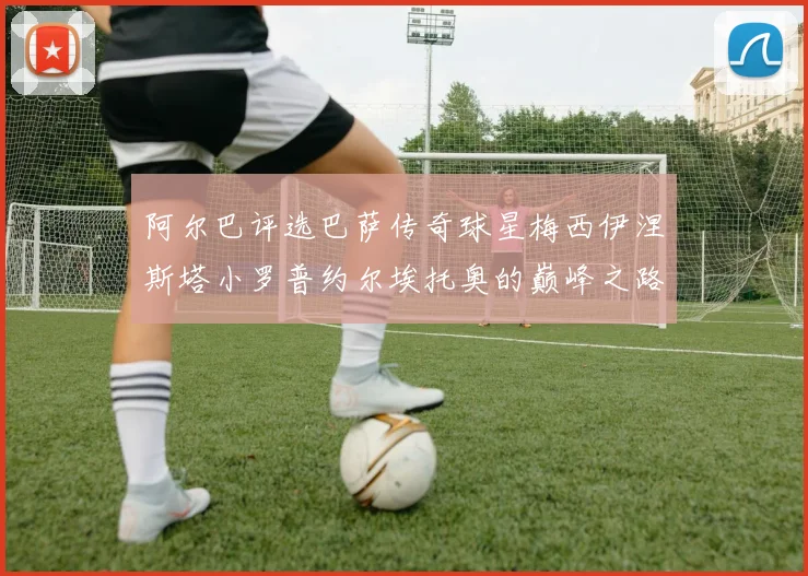 阿尔巴评选巴萨传奇球星梅西伊涅斯塔小罗普约尔埃托奥的巅峰之路