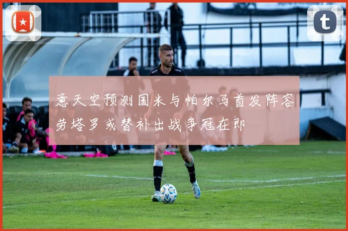 意天空预测国米与帕尔马首发阵容劳塔罗或替补出战争冠在即