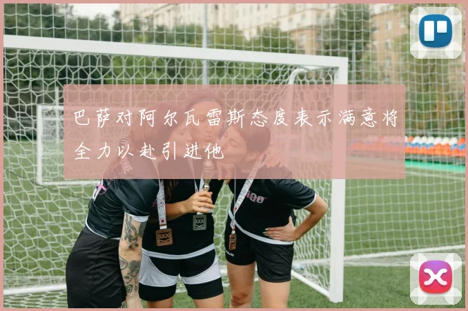巴萨对阿尔瓦雷斯态度表示满意将全力以赴引进他