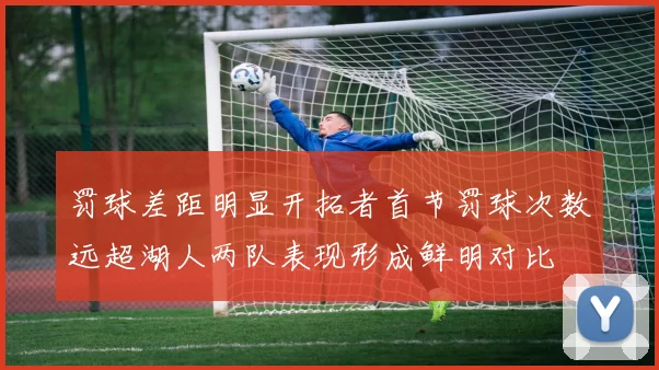 罚球差距明显开拓者首节罚球次数远超湖人两队表现形成鲜明对比