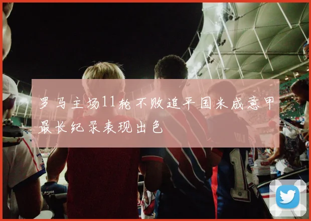 罗马主场11轮不败追平国米成意甲最长纪录表现出色