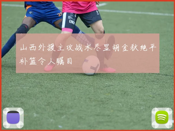 山西外援主攻战术尽显胡金秋绝平补篮令人瞩目