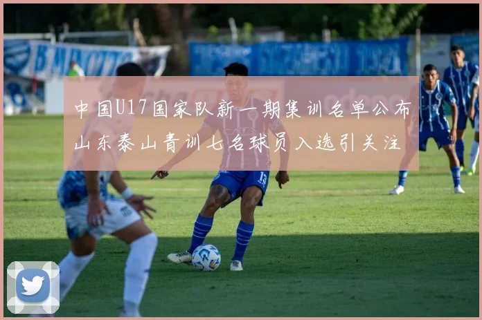 中国U17国家队新一期集训名单公布山东泰山青训七名球员入选引关注